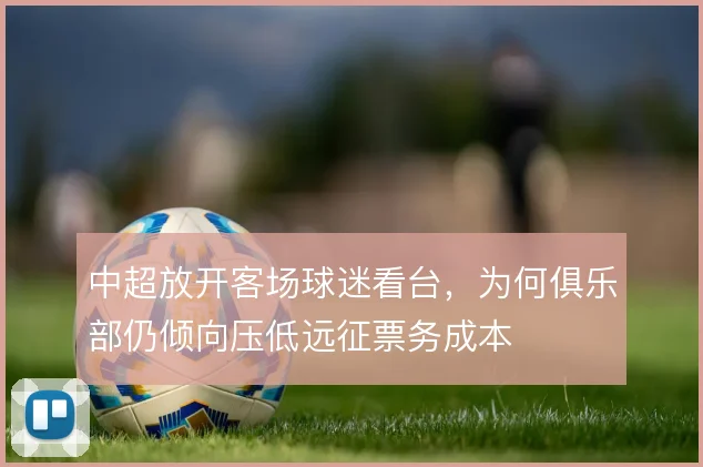 中超放开客场球迷看台，为何俱乐部仍倾向压低远征票务成本