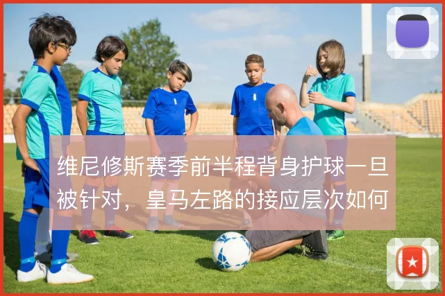 维尼修斯赛季前半程背身护球一旦被针对，皇马左路的接应层次如何补位