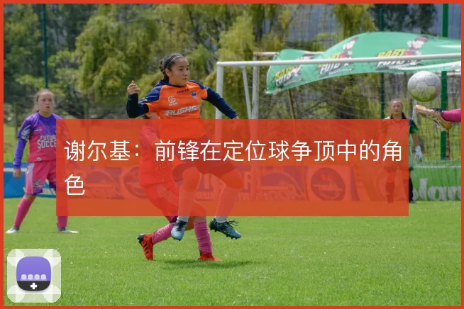 谢尔基：前锋在定位球争顶中的角色