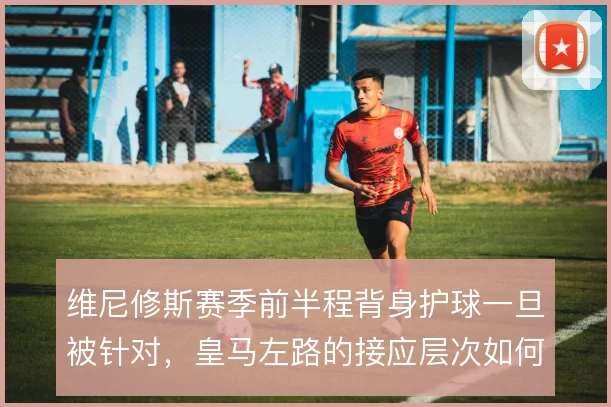 维尼修斯赛季前半程背身护球一旦被针对，皇马左路的接应层次如何补位