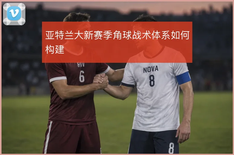 亚特兰大新赛季角球战术体系如何构建