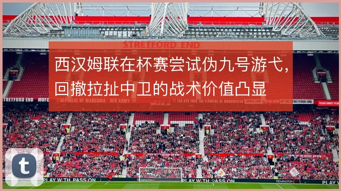 西汉姆联在杯赛尝试伪九号游弋，回撤拉扯中卫的战术价值凸显