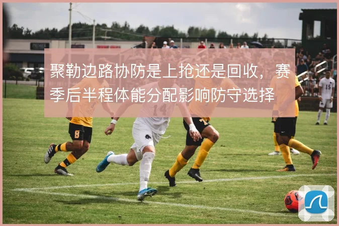 聚勒边路协防是上抢还是回收,赛季后半程体能分配影响防守选择