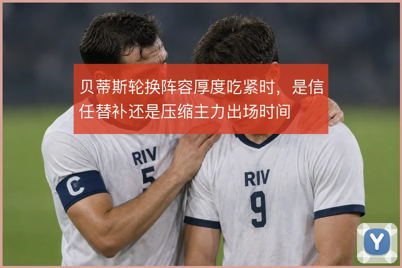 贝蒂斯轮换阵容厚度吃紧时,是信任替补还是压缩主力出场时间