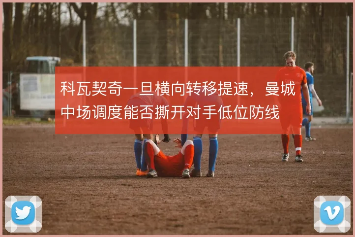 科瓦契奇一旦横向转移提速，曼城中场调度能否撕开对手低位防线