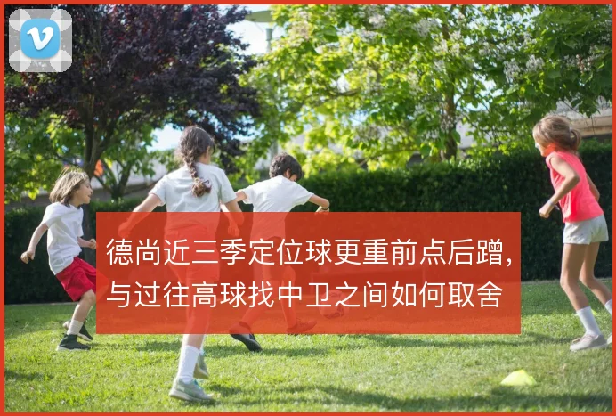 德尚近三季定位球更重前点后蹭,与过往高球找中卫之间如何取舍