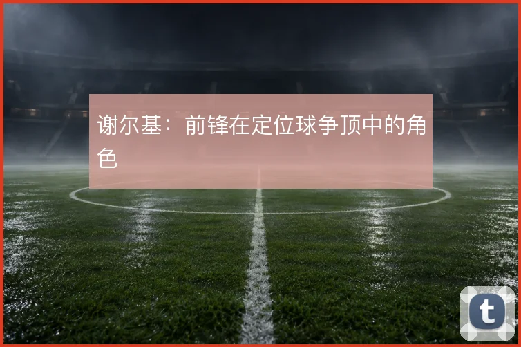 谢尔基：前锋在定位球争顶中的角色