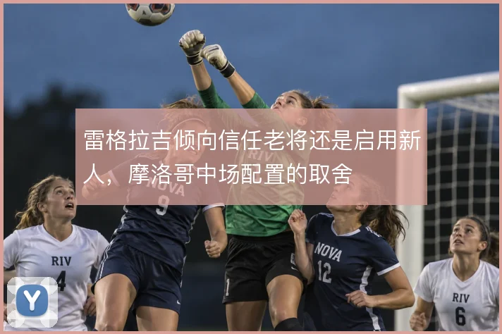 雷格拉吉倾向信任老将还是启用新人，摩洛哥中场配置的取舍