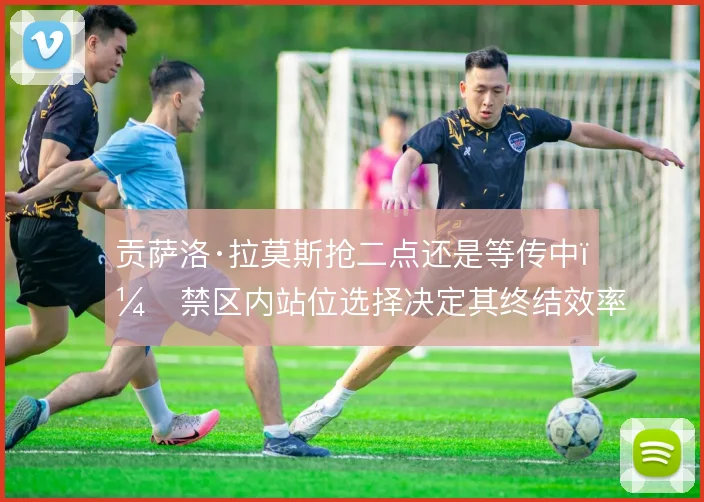 贡萨洛·拉莫斯抢二点还是等传中，禁区内站位选择决定其终结效率