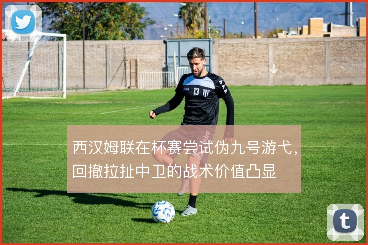 西汉姆联在杯赛尝试伪九号游弋，回撤拉扯中卫的战术价值凸显