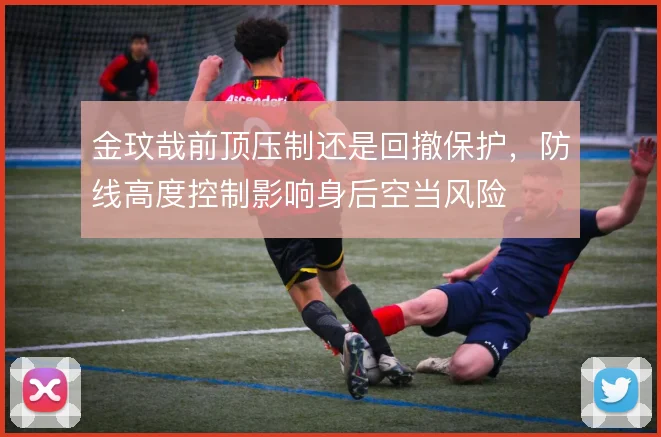 金玟哉前顶压制还是回撤保护，防线高度控制影响身后空当风险