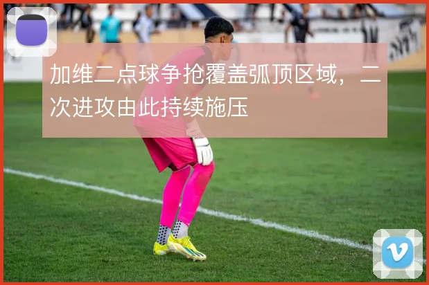 加维二点球争抢覆盖弧顶区域，二次进攻由此持续施压