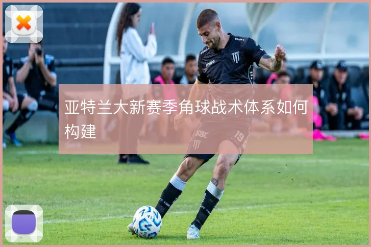 亚特兰大新赛季角球战术体系如何构建
