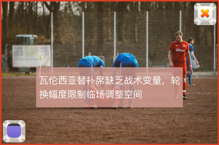 瓦伦西亚替补席缺乏战术变量，轮换幅度限制临场调整空间