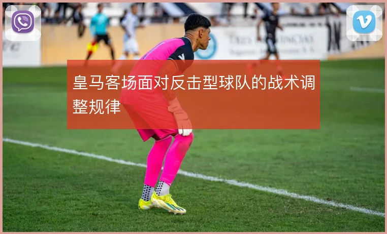 皇马客场面对反击型球队的战术调整规律