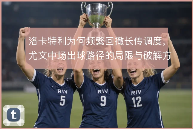 洛卡特利为何频繁回撤长传调度，尤文中场出球路径的局限与破解方向