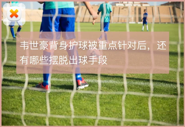 韦世豪背身护球被重点针对后,还有哪些摆脱出球手段