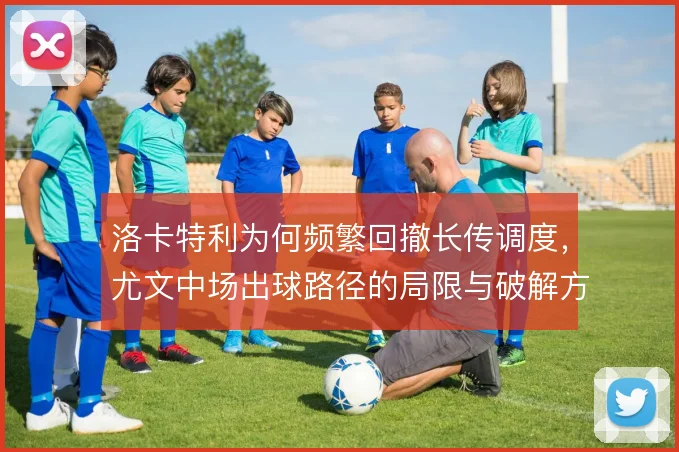 洛卡特利为何频繁回撤长传调度，尤文中场出球路径的局限与破解方向
