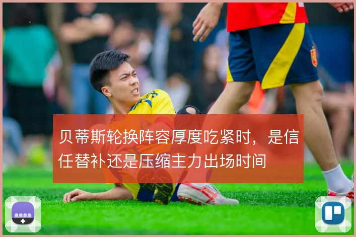 贝蒂斯轮换阵容厚度吃紧时,是信任替补还是压缩主力出场时间