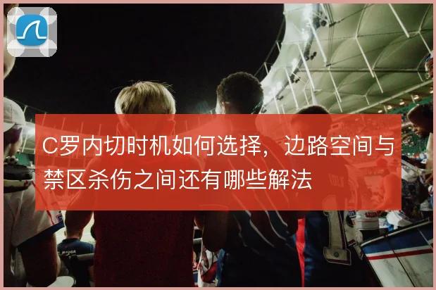 C罗内切时机如何选择，边路空间与禁区杀伤之间还有哪些解法