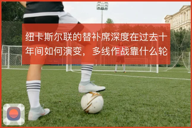 纽卡斯尔联的替补席深度在过去十年间如何演变，多线作战靠什么轮换撑住